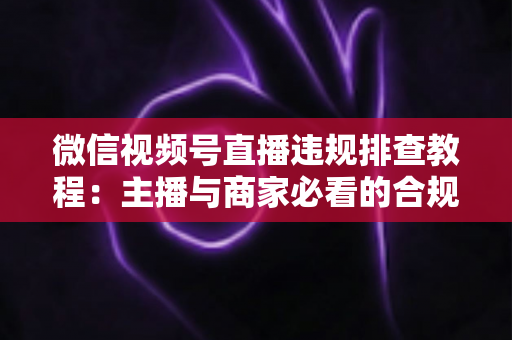 微信视频号直播违规排查教程:主播与商家必看的合规自检完全指南 微信视频号直播违规排查教程:主播与商家必看的合规自检完全指南
