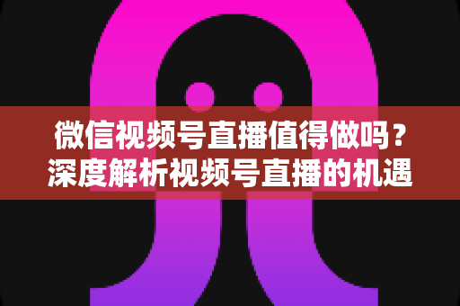 微信视频号直播值得做吗？深度解析视频号直播的机遇、挑战与入局指南
