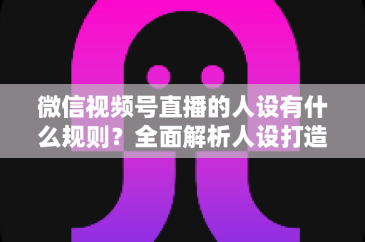 微信视频号直播的人设有什么规则？全面解析人设打造规范与实战避坑指南