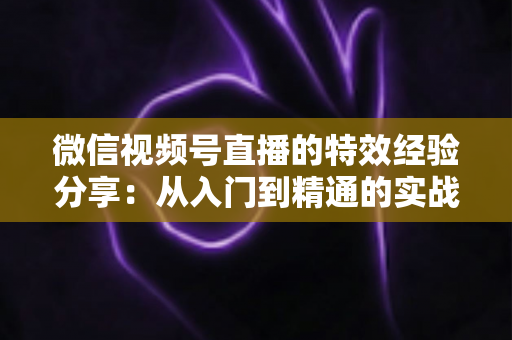微信视频号直播的特效经验分享：从入门到精通的实战避坑指南