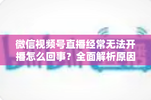 微信视频号直播经常无法开播怎么回事?全面解析原因与实用解决方案 微信视频号直播经常无法开播怎么回事?全面解析原因与实用解决方案