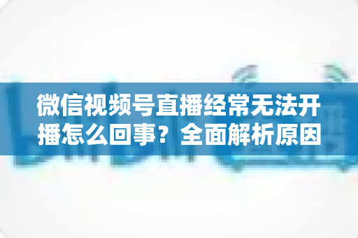 微信视频号直播经常无法开播怎么回事?全面解析原因与实用解决方案 微信视频号直播经常无法开播怎么回事?全面解析原因与实用解决方案