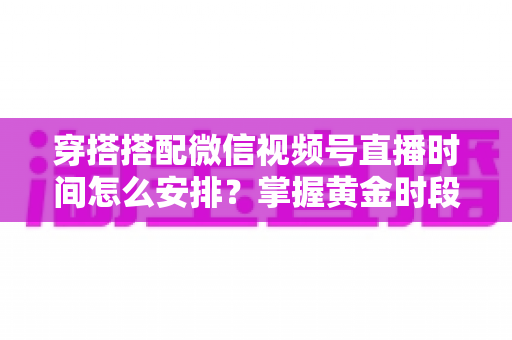 穿搭搭配微信视频号直播时间怎么安排?掌握黄金时段让流量翻倍的实战指南 穿搭搭配微信视频号直播时间怎么安排?掌握黄金时段让流量翻倍的实战指南