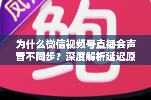 为什么微信视频号直播会声音不同步?深度解析延迟原因与实用解决方案 为什么微信视频号直播会声音不同步?深度解析延迟原因与实用解决方案