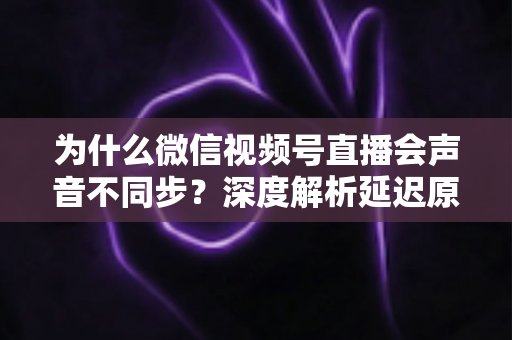 为什么微信视频号直播会声音不同步?深度解析延迟原因与实用解决方案 为什么微信视频号直播会声音不同步?深度解析延迟原因与实用解决方案