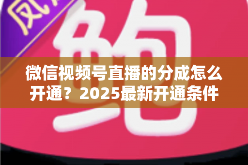 微信视频号直播的分成怎么开通？2025最新开通条件、步骤与变现攻略全解析