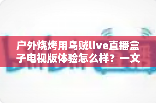 户外烧烤用乌贼live直播盒子电视版体验怎么样?一文读懂真实使用感受 户外烧烤用乌贼live直播盒子电视版体验怎么样?一文读懂真实使用感受