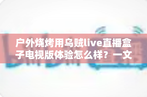 户外烧烤用乌贼live直播盒子电视版体验怎么样？一文读懂真实使用感受