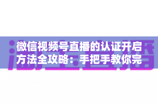 微信视频号直播的认证开启方法全攻略：手把手教你完成认证，解锁直播权限与流量红利