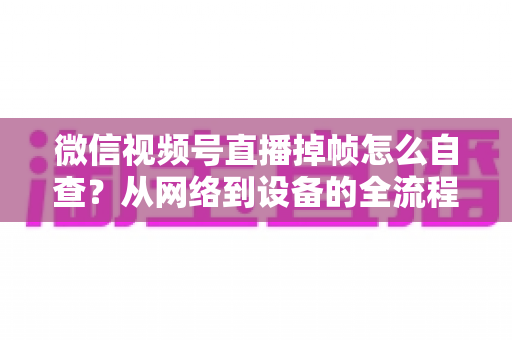 微信视频号直播掉帧怎么自查?从网络到设备的全流程排查与优化实用指南 微信视频号直播掉帧怎么自查?从网络到设备的全流程排查与优化实用指南