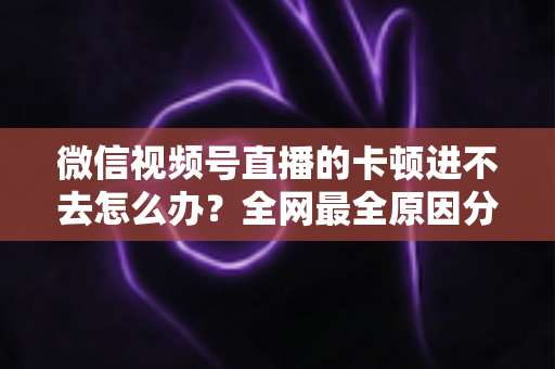 微信视频号直播的卡顿进不去怎么办？全网最全原因分析与实用解决指南