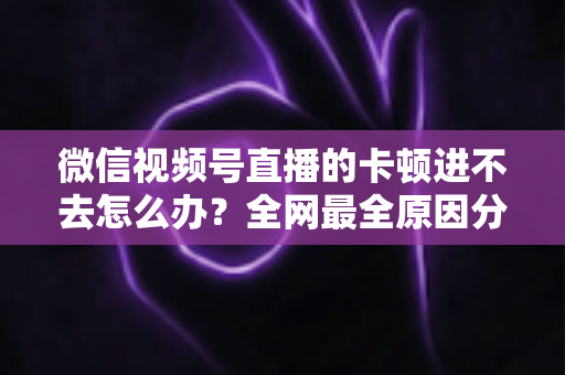 微信视频号直播的卡顿进不去怎么办？全网最全原因分析与实用解决指南