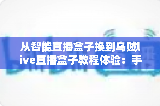 从智能直播盒子换到乌贼live直播盒子教程体验:手把手教你完成设备迁移升级的完整实战指南 从智能直播盒子换到乌贼live直播盒子教程体验:手把手教你完成设备迁移升级的完整实战指南
