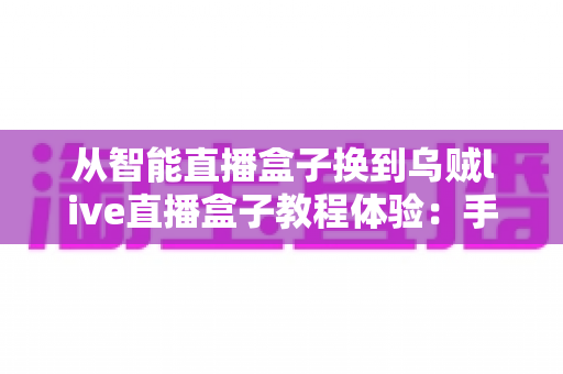 从智能直播盒子换到乌贼live直播盒子教程体验：手把手教你完成设备迁移升级的完整实战指南
