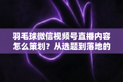 羽毛球微信视频号直播内容怎么策划?从选题到落地的全流程实战指南 羽毛球微信视频号直播内容怎么策划?从选题到落地的全流程实战指南