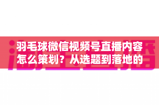 羽毛球微信视频号直播内容怎么策划?从选题到落地的全流程实战指南 羽毛球微信视频号直播内容怎么策划?从选题到落地的全流程实战指南