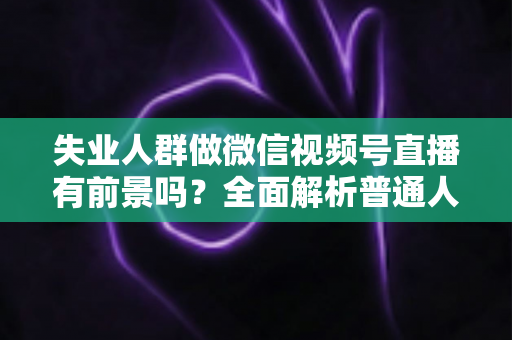 失业人群做微信视频号直播有前景吗?全面解析普通人逆袭的机遇、变现路径与实操建议 失业人群做微信视频号直播有前景吗?全面解析普通人逆袭的机遇、变现路径与实操建议