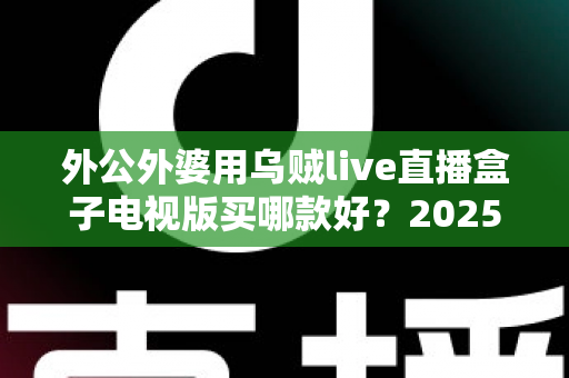 外公外婆用乌贼live直播盒子电视版买哪款好?2025最全选购攻略与避坑指南 外公外婆用乌贼live直播盒子电视版买哪款好?2025最全选购攻略与避坑指南