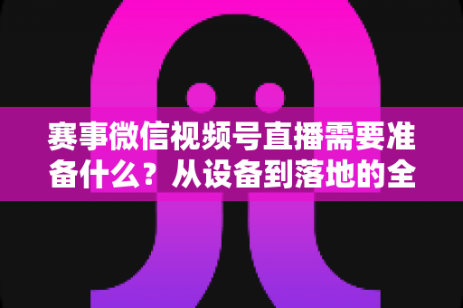 赛事微信视频号直播需要准备什么?从设备到落地的全流程实战指南 赛事微信视频号直播需要准备什么?从设备到落地的全流程实战指南