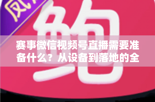 赛事微信视频号直播需要准备什么?从设备到落地的全流程实战指南 赛事微信视频号直播需要准备什么?从设备到落地的全流程实战指南