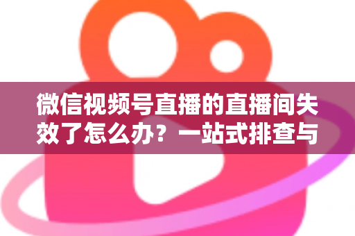 微信视频号直播的直播间失效了怎么办？一站式排查与修复全攻略