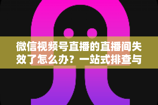 微信视频号直播的直播间失效了怎么办？一站式排查与修复全攻略