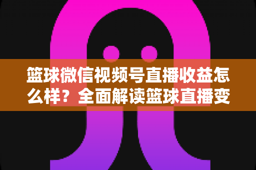 篮球微信视频号直播收益怎么样？全面解读篮球直播变现渠道与真实收入水平