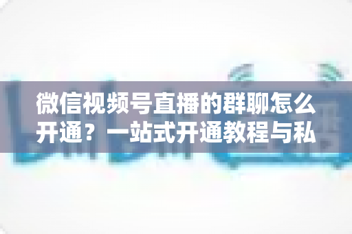 微信视频号直播的群聊怎么开通？一站式开通教程与私域运营实战指南
