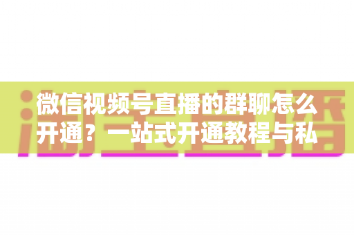 微信视频号直播的群聊怎么开通？一站式开通教程与私域运营实战指南