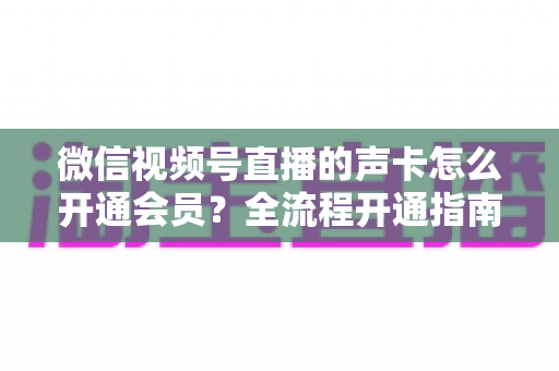 微信视频号直播的声卡怎么开通会员?全流程开通指南与实用避坑技巧 微信视频号直播的声卡怎么开通会员?全流程开通指南与实用避坑技巧