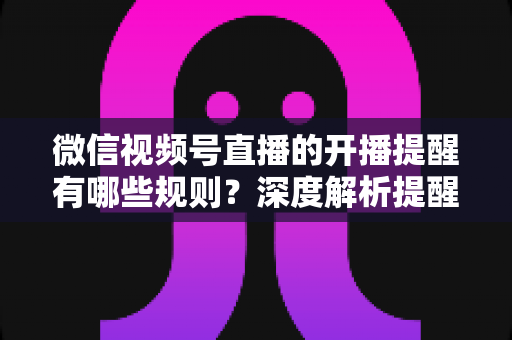 微信视频号直播的开播提醒有哪些规则？深度解析提醒机制、设置方法与运营技巧