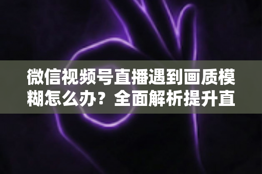 微信视频号直播遇到画质模糊怎么办？全面解析提升直播清晰度的实用方法
