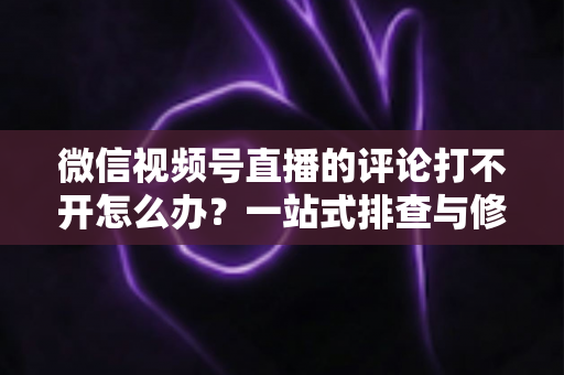 微信视频号直播的评论打不开怎么办？一站式排查与修复完全指南