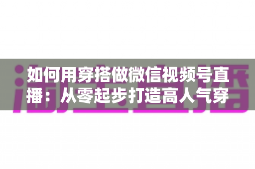 如何用穿搭做微信视频号直播：从零起步打造高人气穿搭直播间的实战指南