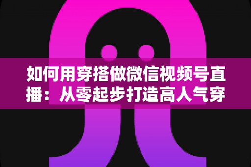 如何用穿搭做微信视频号直播：从零起步打造高人气穿搭直播间的实战指南