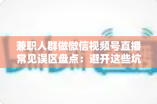 兼职人群做微信视频号直播常见误区盘点：避开这些坑，下班后也能把直播做出成绩