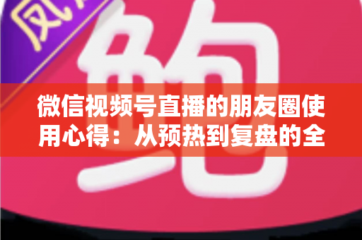 微信视频号直播的朋友圈使用心得:从预热到复盘的全流程实战指南 微信视频号直播的朋友圈使用心得:从预热到复盘的全流程实战指南