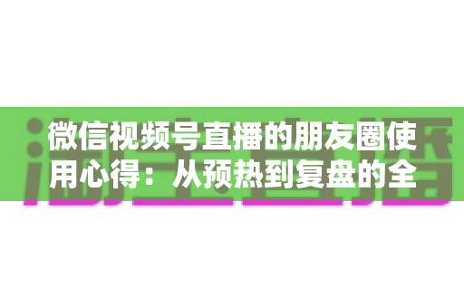 微信视频号直播的朋友圈使用心得:从预热到复盘的全流程实战指南 微信视频号直播的朋友圈使用心得:从预热到复盘的全流程实战指南
