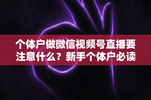 个体户做微信视频号直播要注意什么?新手个体户必读的视频号直播合规避坑与涨粉实战全指南 个体户做微信视频号直播要注意什么?新手个体户必读的视频号直播合规避坑与涨粉实战全指南