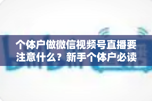 个体户做微信视频号直播要注意什么?新手个体户必读的视频号直播合规避坑与涨粉实战全指南 个体户做微信视频号直播要注意什么?新手个体户必读的视频号直播合规避坑与涨粉实战全指南