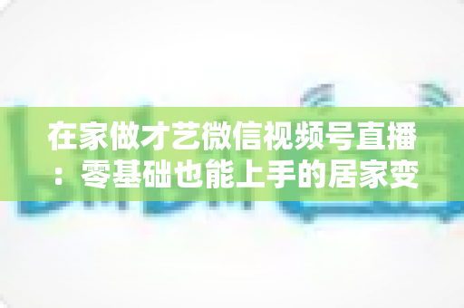 在家做才艺微信视频号直播：零基础也能上手的居家变现全攻略