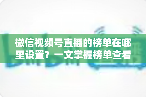 微信视频号直播的榜单在哪里设置？一文掌握榜单查看入口、排名规则与人气提升全攻略