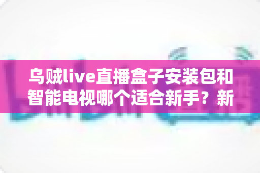 乌贼live直播盒子安装包和智能电视哪个适合新手？新手必读的选购对比与避坑全指南