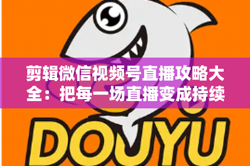 剪辑微信视频号直播攻略大全：把每一场直播变成持续涨粉的爆款素材库