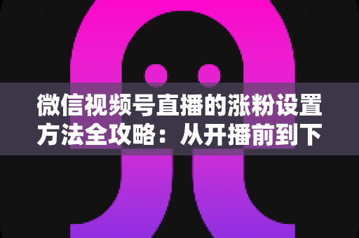 微信视频号直播的涨粉设置方法全攻略:从开播前到下播后的完整增粉实操指南 微信视频号直播的涨粉设置方法全攻略:从开播前到下播后的完整增粉实操指南