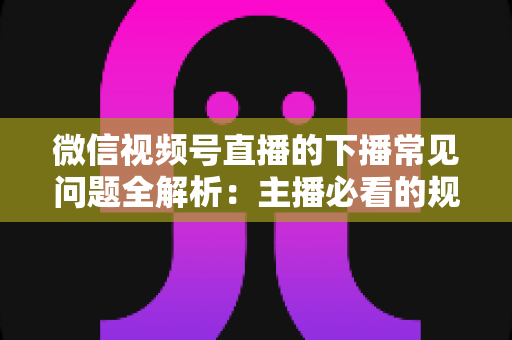 微信视频号直播的下播常见问题全解析：主播必看的规范收尾、数据复盘与账号运营实战指南