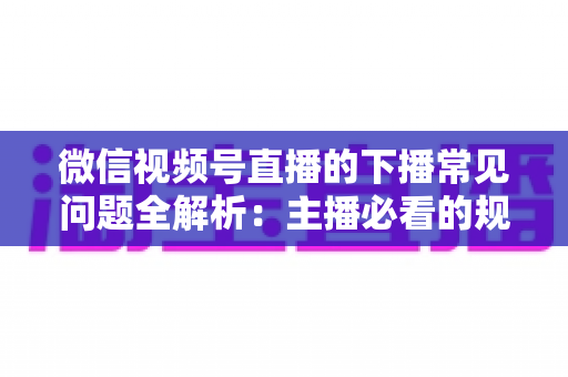 微信视频号直播的下播常见问题全解析：主播必看的规范收尾、数据复盘与账号运营实战指南