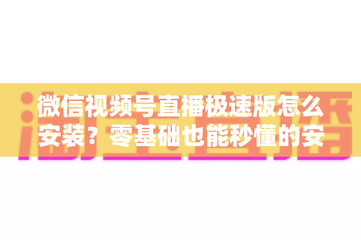 微信视频号直播极速版怎么安装?零基础也能秒懂的安装教程与开播全攻略 微信视频号直播极速版怎么安装?零基础也能秒懂的安装教程与开播全攻略