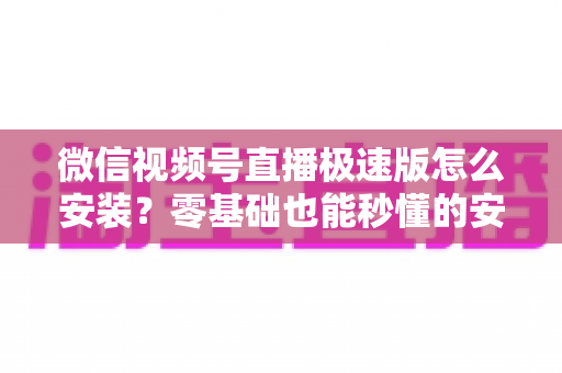 微信视频号直播极速版怎么安装？零基础也能秒懂的安装教程与开播全攻略