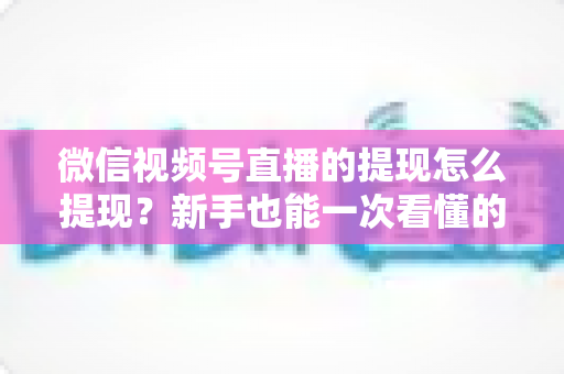微信视频号直播的提现怎么提现？新手也能一次看懂的全流程提现指南